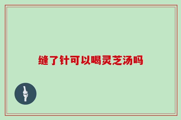 缝了针可以喝灵芝汤吗