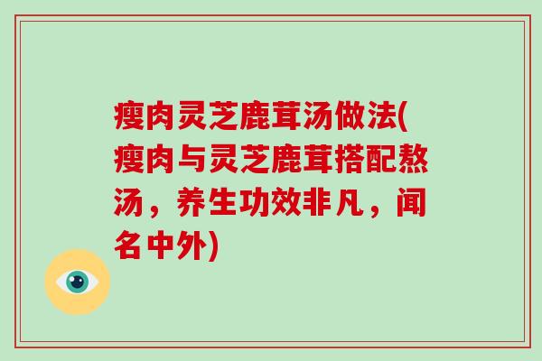 瘦肉灵芝鹿茸汤做法(瘦肉与灵芝鹿茸搭配熬汤，养生功效非凡，闻名中外)