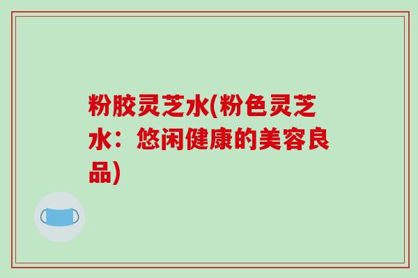 粉胶灵芝水(粉色灵芝水:悠闲健康的美容良品)