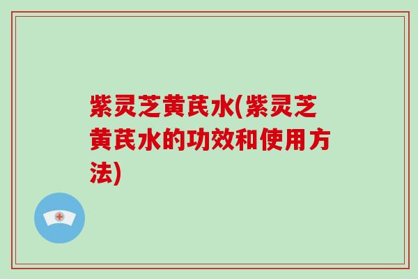 紫灵芝黄芪水(紫灵芝黄芪水的功效和使用方法)