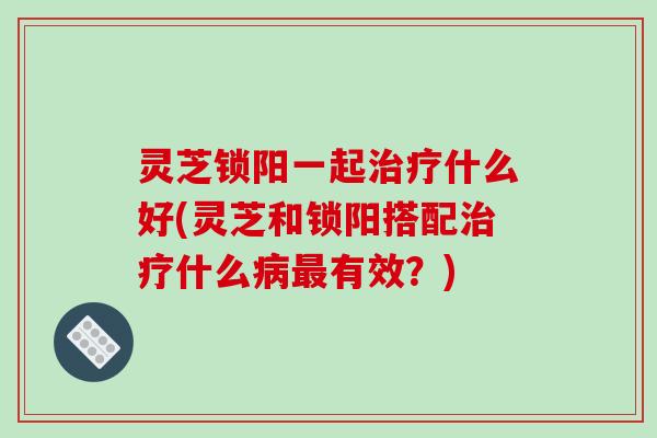 灵芝锁阳一起治疗什么好(灵芝和锁阳搭配治疗什么病最有效?)