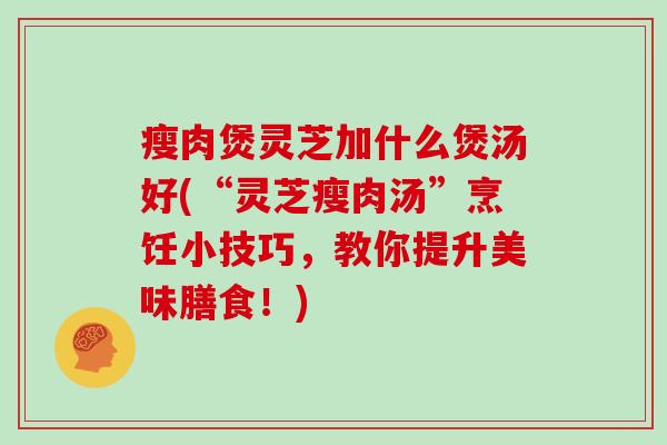瘦肉煲灵芝加什么煲汤好(“灵芝瘦肉汤”烹饪小技巧,教你提升美味膳食!)