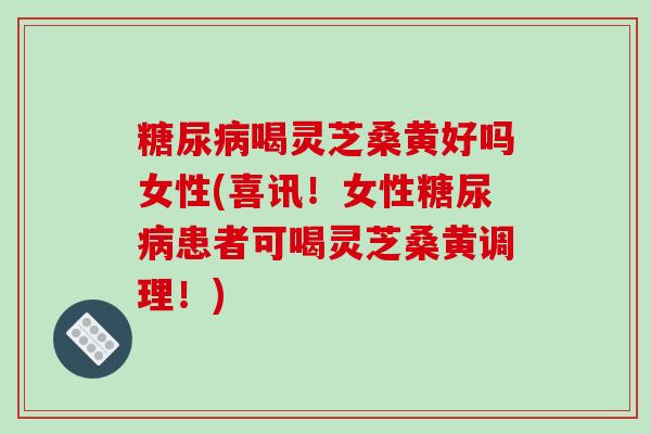 糖尿病喝灵芝桑黄好吗女性(喜讯!女性糖尿病患者可喝灵芝桑黄调理!)