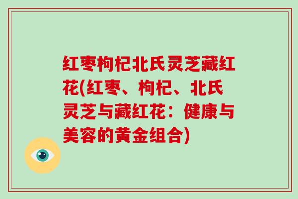 红枣枸杞北氏灵芝藏红花(红枣、枸杞、北氏灵芝与藏红花:健康与美容的黄金组合)