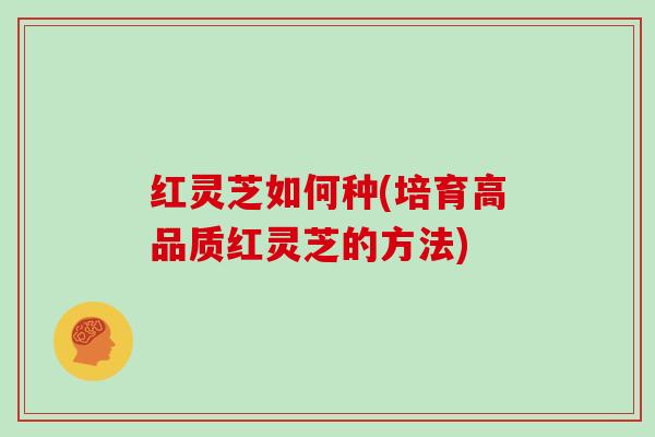 红灵芝如何种(培育高品质红灵芝的方法)