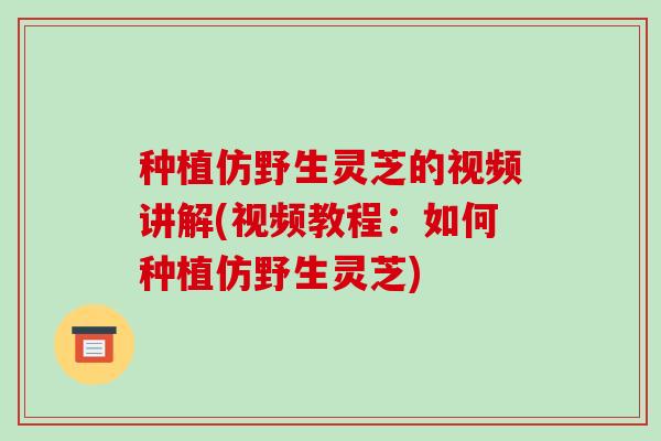 种植仿野生灵芝的视频讲解(视频教程:如何种植仿野生灵芝)