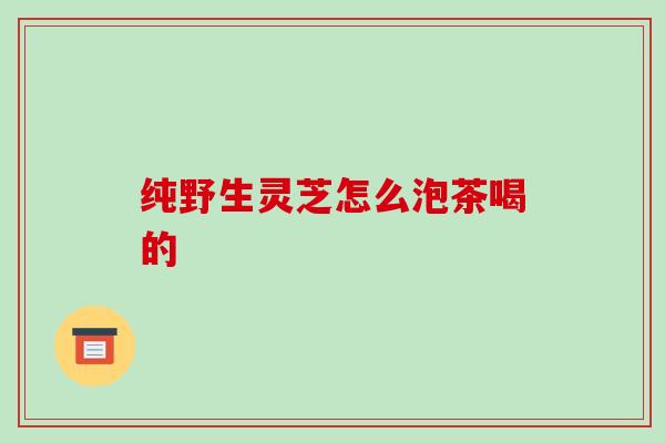 纯野生灵芝怎么泡茶喝的