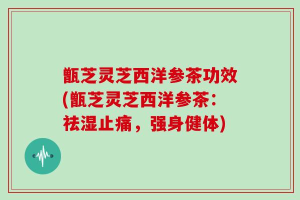 甑芝灵芝西洋参茶功效(甑芝灵芝西洋参茶:祛湿止痛,强身健体)