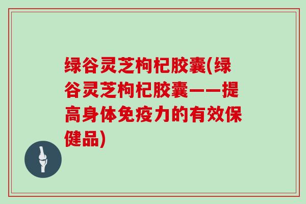 绿谷灵芝枸杞胶囊(绿谷灵芝枸杞胶囊——提高身体免疫力的有效保健品)