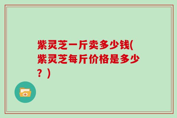 紫灵芝一斤卖多少钱(紫灵芝每斤价格是多少?)