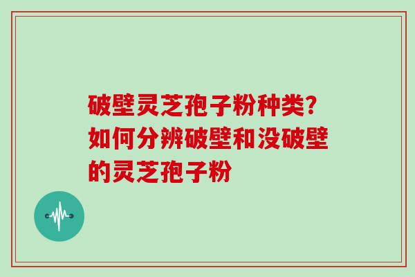 破壁灵芝孢子粉种类?如何分辨破壁和没破壁的灵芝孢子粉