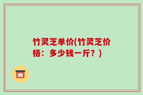 竹灵芝单价(竹灵芝价格:多少钱一斤?)