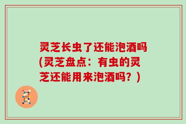 灵芝长虫了还能泡酒吗(灵芝盘点:有虫的灵芝还能用来泡酒吗?)