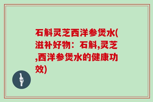 石斛灵芝西洋参煲水(滋补好物:石斛,灵芝,西洋参煲水的健康功效)