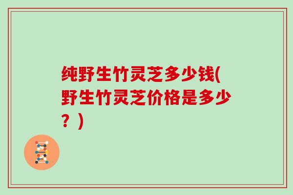 纯野生竹灵芝多少钱(野生竹灵芝价格是多少?)