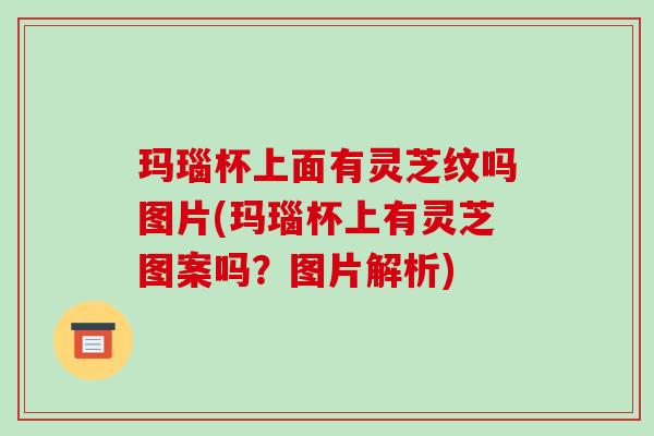 玛瑙杯上面有灵芝纹吗图片(玛瑙杯上有灵芝图案吗?图片解析)