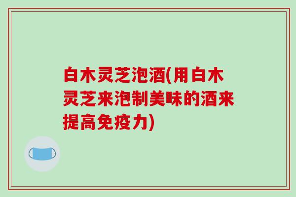 白木灵芝泡酒(用白木灵芝来泡制美味的酒来提高免疫力)