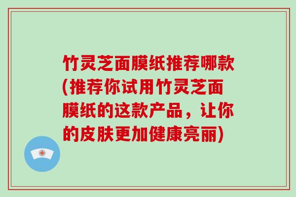 竹灵芝面膜纸推荐哪款(推荐你试用竹灵芝面膜纸的这款产品,让你的皮肤更加健康亮丽)