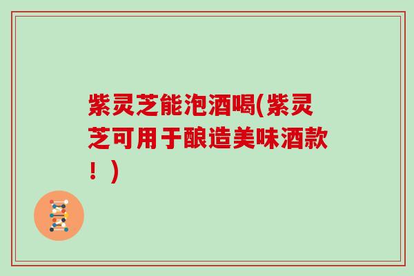 紫灵芝能泡酒喝(紫灵芝可用于酿造美味酒款!)