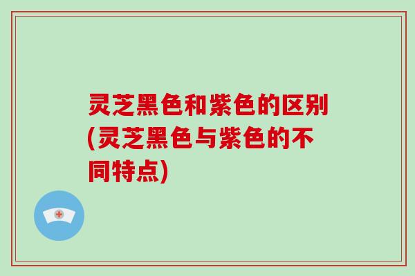 灵芝黑色和紫色的区别(灵芝黑色与紫色的不同特点)