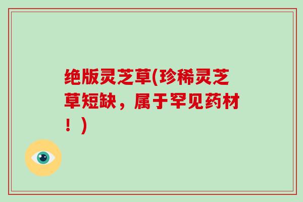 绝版灵芝草(珍稀灵芝草短缺,属于罕见药材!)