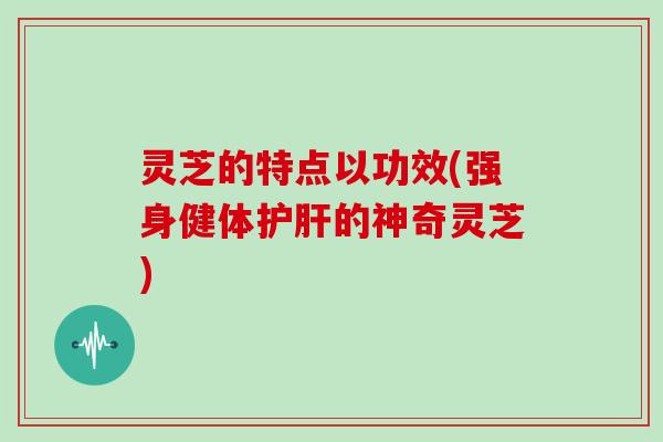 灵芝的特点以功效(强身健体护肝的神奇灵芝)
