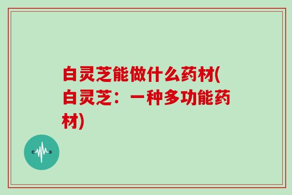 白灵芝能做什么药材(白灵芝:一种多功能药材)