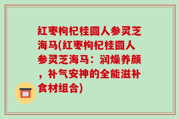 红枣枸杞桂圆人参灵芝海马(红枣枸杞桂圆人参灵芝海马:润燥养颜,补气安神的全能滋补食材组合)