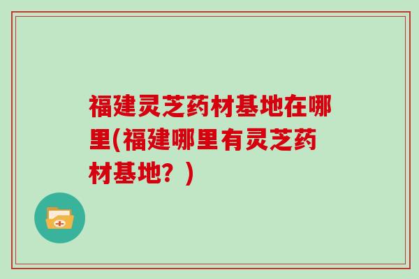 福建灵芝药材基地在哪里(福建哪里有灵芝药材基地?)