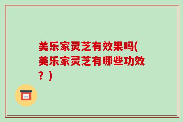 美乐家灵芝有效果吗(美乐家灵芝有哪些功效?)