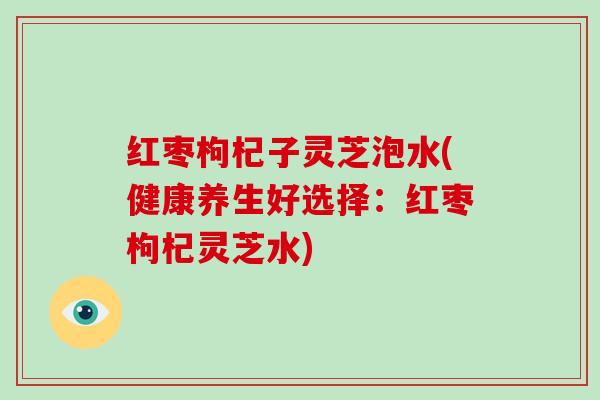 红枣枸杞子灵芝泡水(健康养生好选择:红枣枸杞灵芝水)