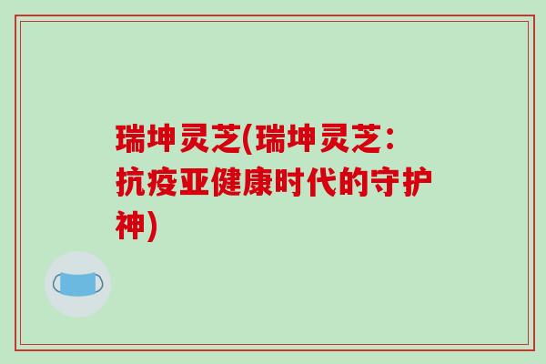 瑞坤灵芝(瑞坤灵芝:抗疫亚健康时代的守护神)