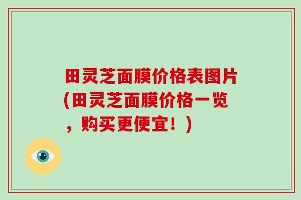 田灵芝面膜价格表图片(田灵芝面膜价格一览,购买更便宜!)
