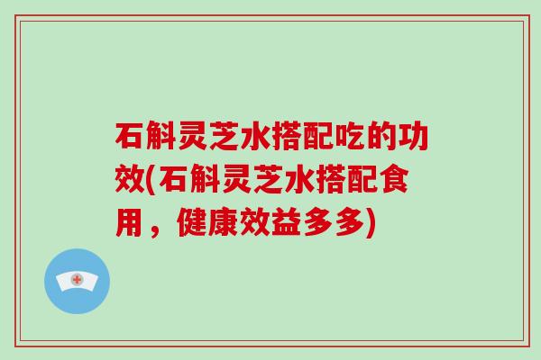 石斛灵芝水搭配吃的功效(石斛灵芝水搭配食用，健康效益多多)