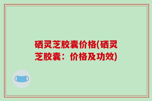 硒灵芝胶囊价格(硒灵芝胶囊：价格及功效)