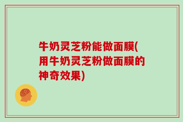 牛奶灵芝粉能做面膜(用牛奶灵芝粉做面膜的神奇效果)