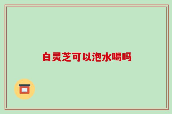 白灵芝可以泡水喝吗