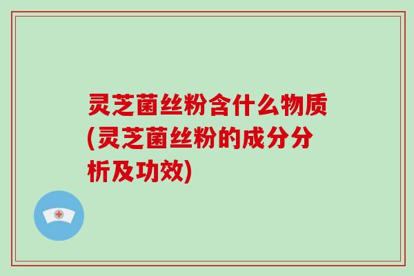 灵芝菌丝粉含什么物质(灵芝菌丝粉的成分分析及功效)