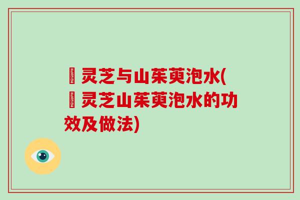 焄灵芝与山茱萸泡水(焄灵芝山茱萸泡水的功效及做法)
