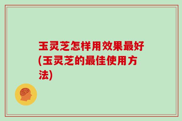 玉灵芝怎样用效果最好(玉灵芝的最佳使用方法)