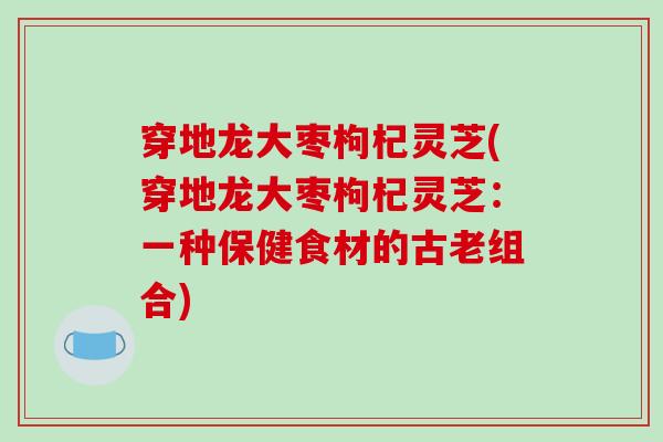 穿地龙大枣枸杞灵芝(穿地龙大枣枸杞灵芝：一种保健食材的古老组合)