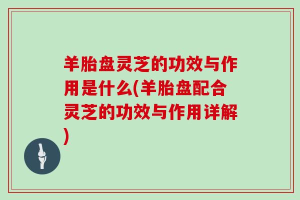 羊胎盘灵芝的功效与作用是什么(羊胎盘配合灵芝的功效与作用详解)