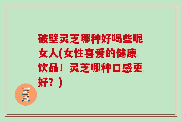 破壁灵芝哪种好喝些呢女人(女性喜爱的健康饮品!灵芝哪种口感更好?)