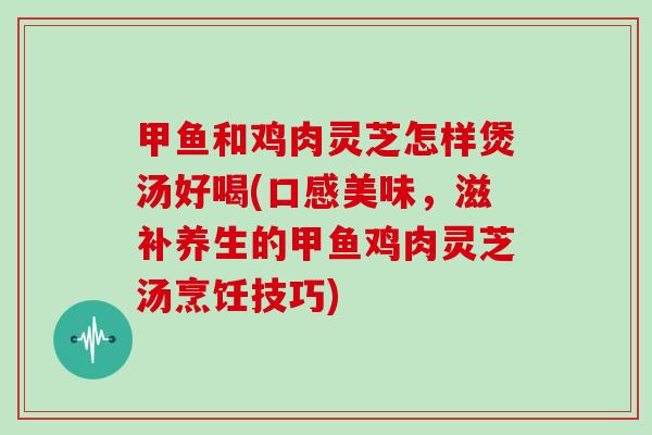 甲鱼和鸡肉灵芝怎样煲汤好喝(口感美味，滋补养生的甲鱼鸡肉灵芝汤烹饪技巧)