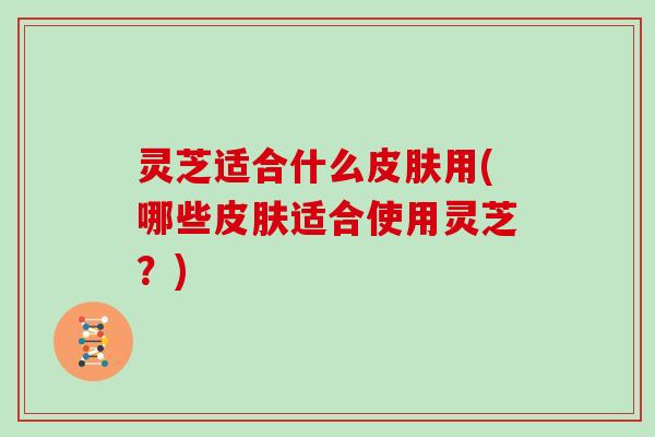 灵芝适合什么皮肤用(哪些皮肤适合使用灵芝?)