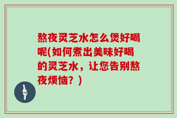 熬夜灵芝水怎么煲好喝呢(如何煮出美味好喝的灵芝水,让您告别熬夜烦恼?)
