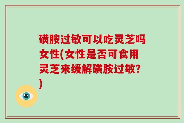 磺胺过敏可以吃灵芝吗女性(女性是否可食用灵芝来缓解磺胺过敏？)