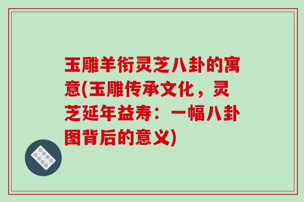玉雕羊衔灵芝八卦的寓意(玉雕传承文化,灵芝延年益寿:一幅八卦图背后的意义)