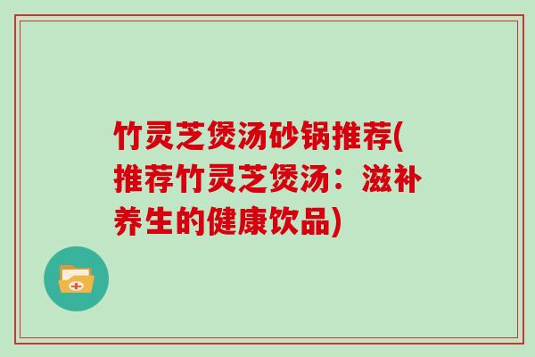 竹灵芝煲汤砂锅推荐(推荐竹灵芝煲汤：滋补养生的健康饮品)