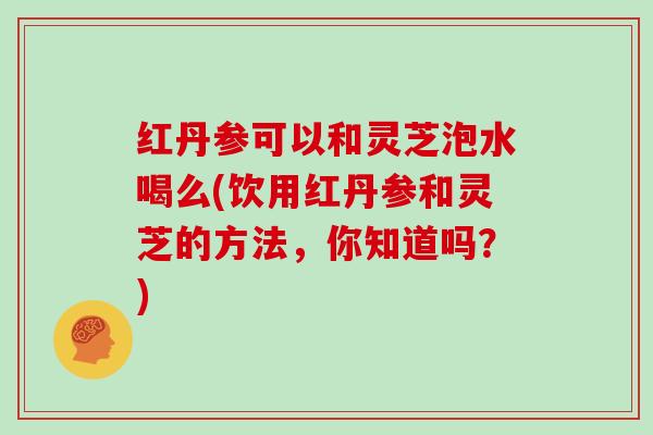 红丹参可以和灵芝泡水喝么(饮用红丹参和灵芝的方法，你知道吗？)